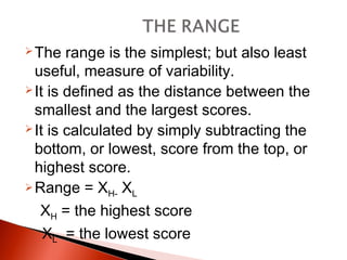 The range is the simplest; but also least 
useful, measure of variability. 
It is defined as the distance between the 
smallest and the largest scores. 
It is calculated by simply subtracting the 
bottom, or lowest, score from the top, or 
highest score. 
Range = XH- XL 
XH = the highest score 
XL = the lowest score 
 