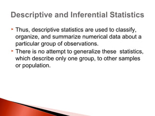  Thus, descriptive statistics are used to classify, 
organize, and summarize numerical data about a 
particular group of observations. 
 There is no attempt to generalize these statistics, 
which describe only one group, to other samples 
or population. 
 