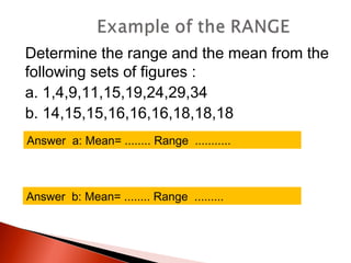 Determine the range and the mean from the 
following sets of figures : 
a. 1,4,9,11,15,19,24,29,34 
b. 14,15,15,16,16,16,18,18,18 
Answer a: Mean= ........ Range ........... 
Answer b: Mean= ........ Range ......... 
 