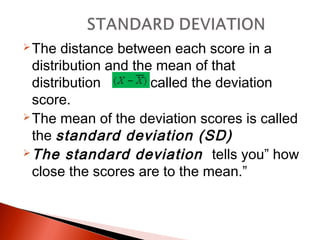 The distance between each score in a 
distribution and the mean of that 
distribution is called the deviation 
score. 
The mean of the deviation scores is called 
the standard deviation (SD) 
The standard deviation tells you” how 
close the scores are to the mean.” 
 