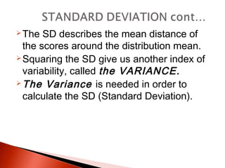 The SD describes the mean distance of 
the scores around the distribution mean. 
Squaring the SD give us another index of 
variability, called the VARIANCE. 
The Variance is needed in order to 
calculate the SD (Standard Deviation). 
 