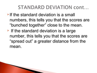 If the standard deviation is a small 
numbers, this tells you that the scores are 
“bunched together” close to the mean. 
 If the standard deviation is a large 
number, this tells you that the scores are 
“spread out” a greater distance from the 
mean. 
 
