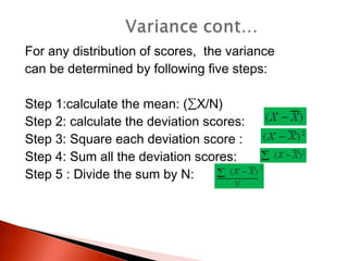 For any distribution of scores, the variance 
can be determined by following five steps: 
Step 1:calculate the mean: (ΣX/N) 
Step 2: calculate the deviation scores: 
Step 3: Square each deviation score : 
Step 4: Sum all the deviation scores: 
Step 5 : Divide the sum by N: 
 