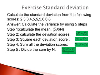 Calculate the standard deviation from the following 
scores: 2,3,3,4,5,5,5,6,6,8 
Answer: Calculate the variance by using 5 steps 
Step 1:calculate the mean: (ΣX/N) 
Step 2: calculate the deviation scores: 
Step 3: Square each deviation score : 
Step 4: Sum all the deviation scores: 
Step 5 : Divide the sum by N: 
 