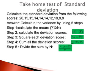 Calculate the standard deviation from the following 
scores: 20,15,15,14,14,14,12,10,8,8 
Answer: Calculate the variance by using 5 steps 
Step 1:calculate the mean: (ΣX/N) 
Step 2: calculate the deviation scores: 
Step 3: Square each deviation score : 
Step 4: Sum all the deviation scores: 
Step 5 : Divide the sum by N: 
