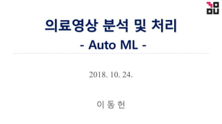 2018. 10. 24.
의료영상 분석 및 처리
- Auto ML -
이 동 헌
 