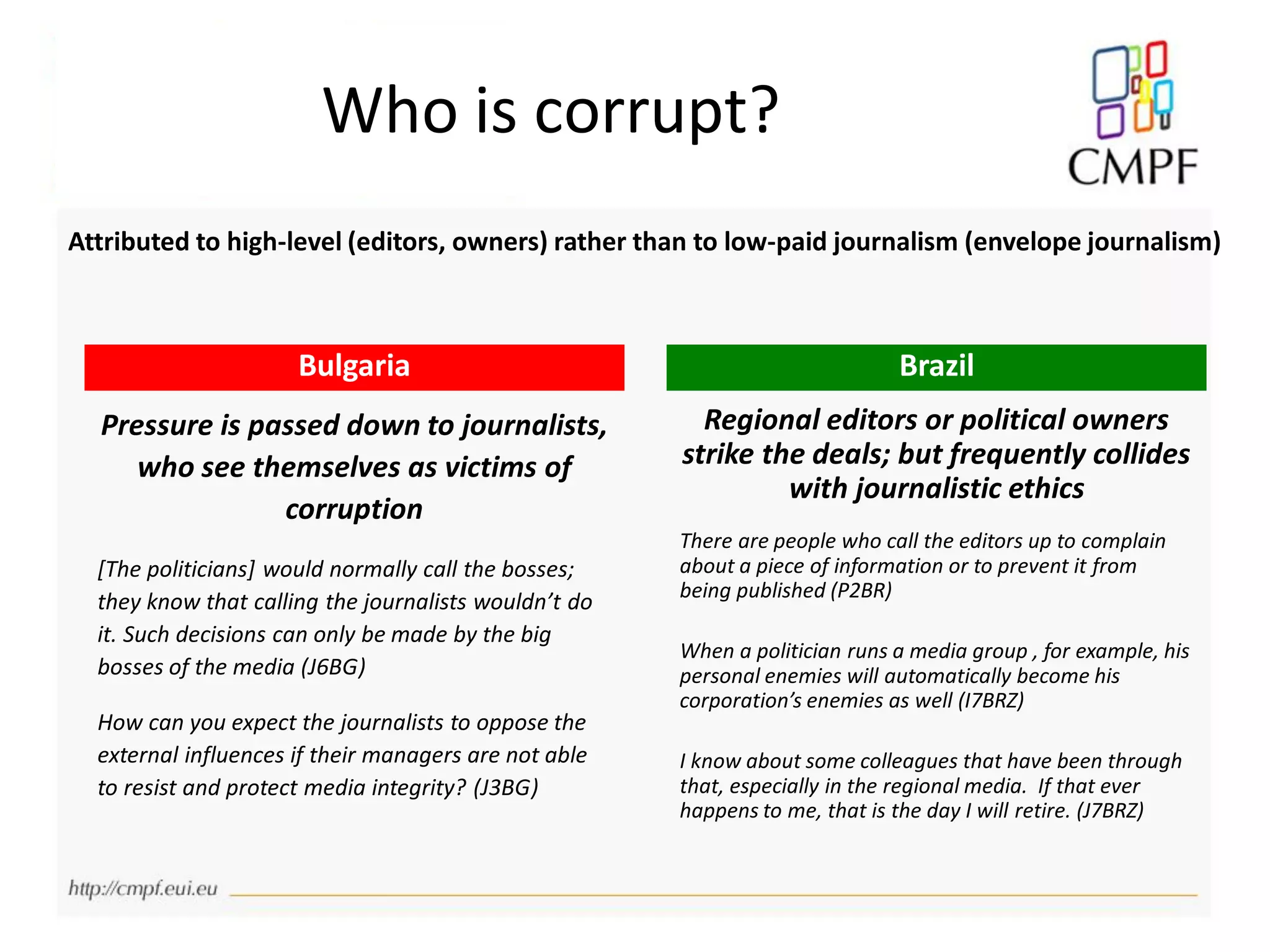 Who is corrupt?
Pressure is passed down to journalists,
who see themselves as victims of
corruption
[The politicians] would normally call the bosses;
they know that calling the journalists wouldn’t do
it. Such decisions can only be made by the big
bosses of the media (J6BG)
How can you expect the journalists to oppose the
external influences if their managers are not able
to resist and protect media integrity? (J3BG)
Regional editors or political owners
strike the deals; but frequently collides
with journalistic ethics
There are people who call the editors up to complain
about a piece of information or to prevent it from
being published (P2BR)
When a politician runs a media group , for example, his
personal enemies will automatically become his
corporation’s enemies as well (I7BRZ)
I know about some colleagues that have been through
that, especially in the regional media. If that ever
happens to me, that is the day I will retire. (J7BRZ)
Bulgaria Brazil
Attributed to high-level (editors, owners) rather than to low-paid journalism (envelope journalism)
 