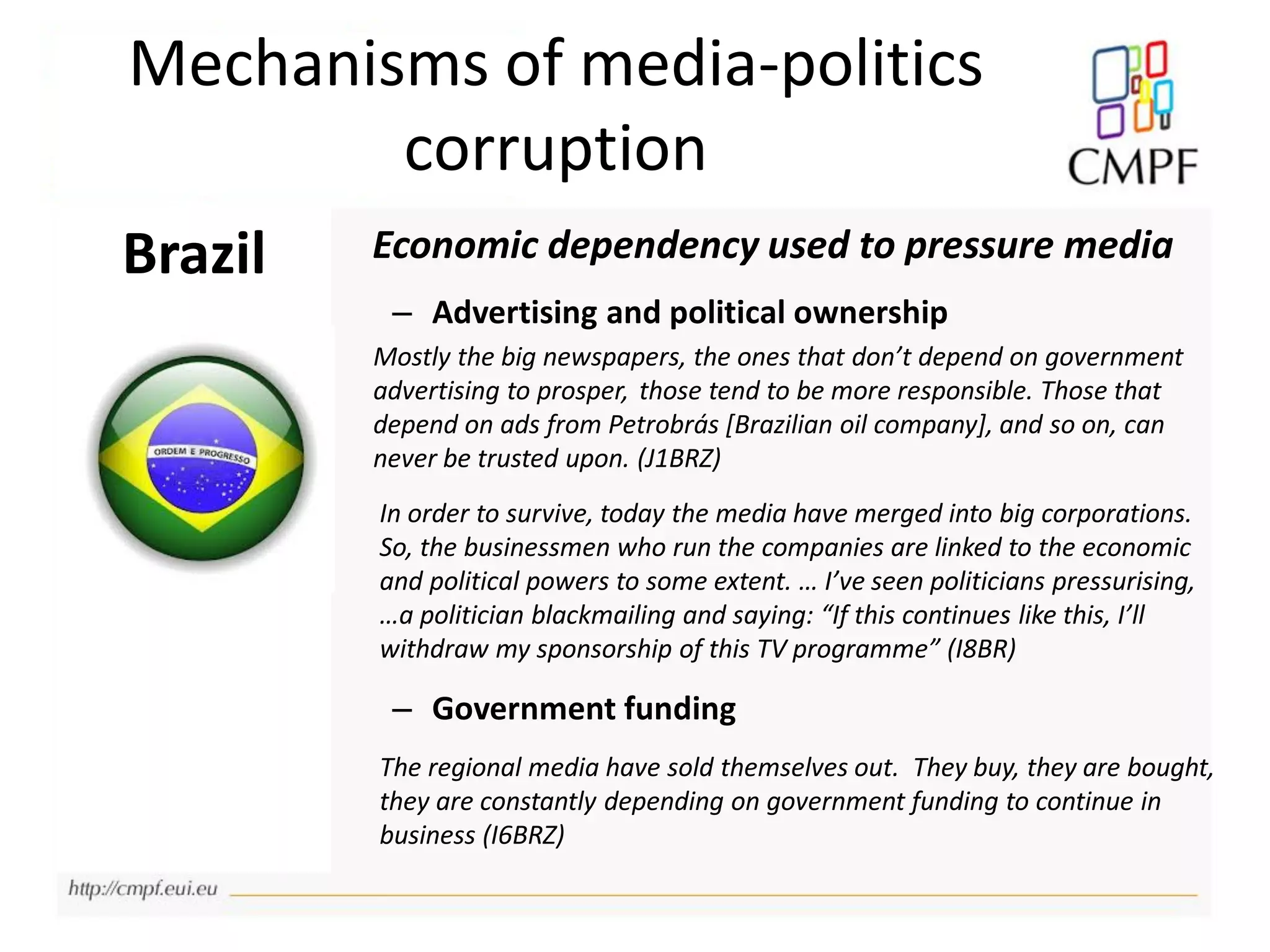 Mechanisms of media-politics
corruption
Brazil Economic dependency used to pressure media
– Advertising and political ownership
Mostly the big newspapers, the ones that don’t depend on government
advertising to prosper, those tend to be more responsible. Those that
depend on ads from Petrobrás [Brazilian oil company], and so on, can
never be trusted upon. (J1BRZ)
In order to survive, today the media have merged into big corporations.
So, the businessmen who run the companies are linked to the economic
and political powers to some extent. … I’ve seen politicians pressurising,
…a politician blackmailing and saying: “If this continues like this, I’ll
withdraw my sponsorship of this TV programme” (I8BR)
– Government funding
The regional media have sold themselves out. They buy, they are bought,
they are constantly depending on government funding to continue in
business (I6BRZ)
 