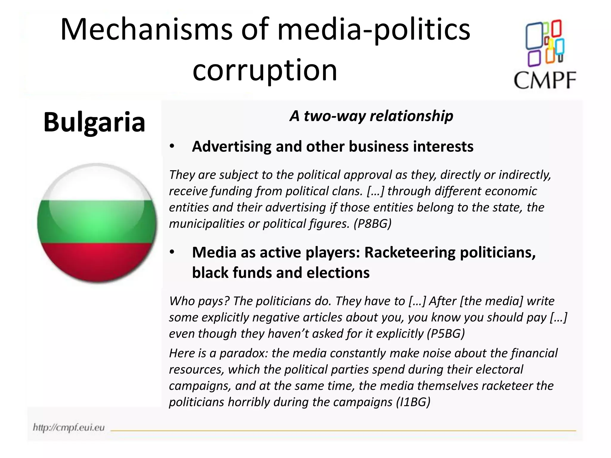 Mechanisms of media-politics
corruption
Bulgaria A two-way relationship
• Advertising and other business interests
They are subject to the political approval as they, directly or indirectly,
receive funding from political clans. […] through different economic
entities and their advertising if those entities belong to the state, the
municipalities or political figures. (P8BG)
• Media as active players: Racketeering politicians,
black funds and elections
Who pays? The politicians do. They have to […] After [the media] write
some explicitly negative articles about you, you know you should pay […]
even though they haven’t asked for it explicitly (P5BG)
Here is a paradox: the media constantly make noise about the financial
resources, which the political parties spend during their electoral
campaigns, and at the same time, the media themselves racketeer the
politicians horribly during the campaigns (I1BG)
 