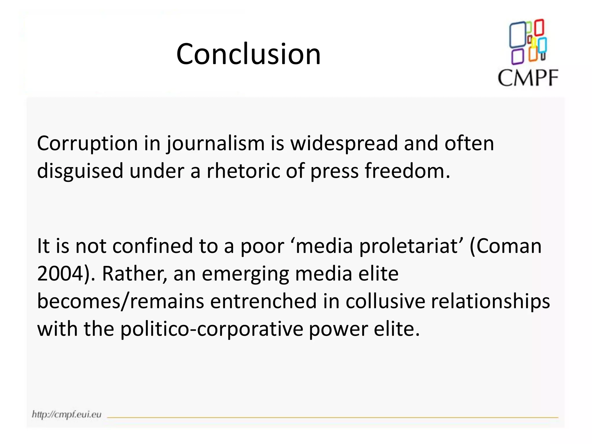 Corruption in journalism is widespread and often
disguised under a rhetoric of press freedom.
It is not confined to a poor ‘media proletariat’ (Coman
2004). Rather, an emerging media elite
becomes/remains entrenched in collusive relationships
with the politico-corporative power elite.
Conclusion
 