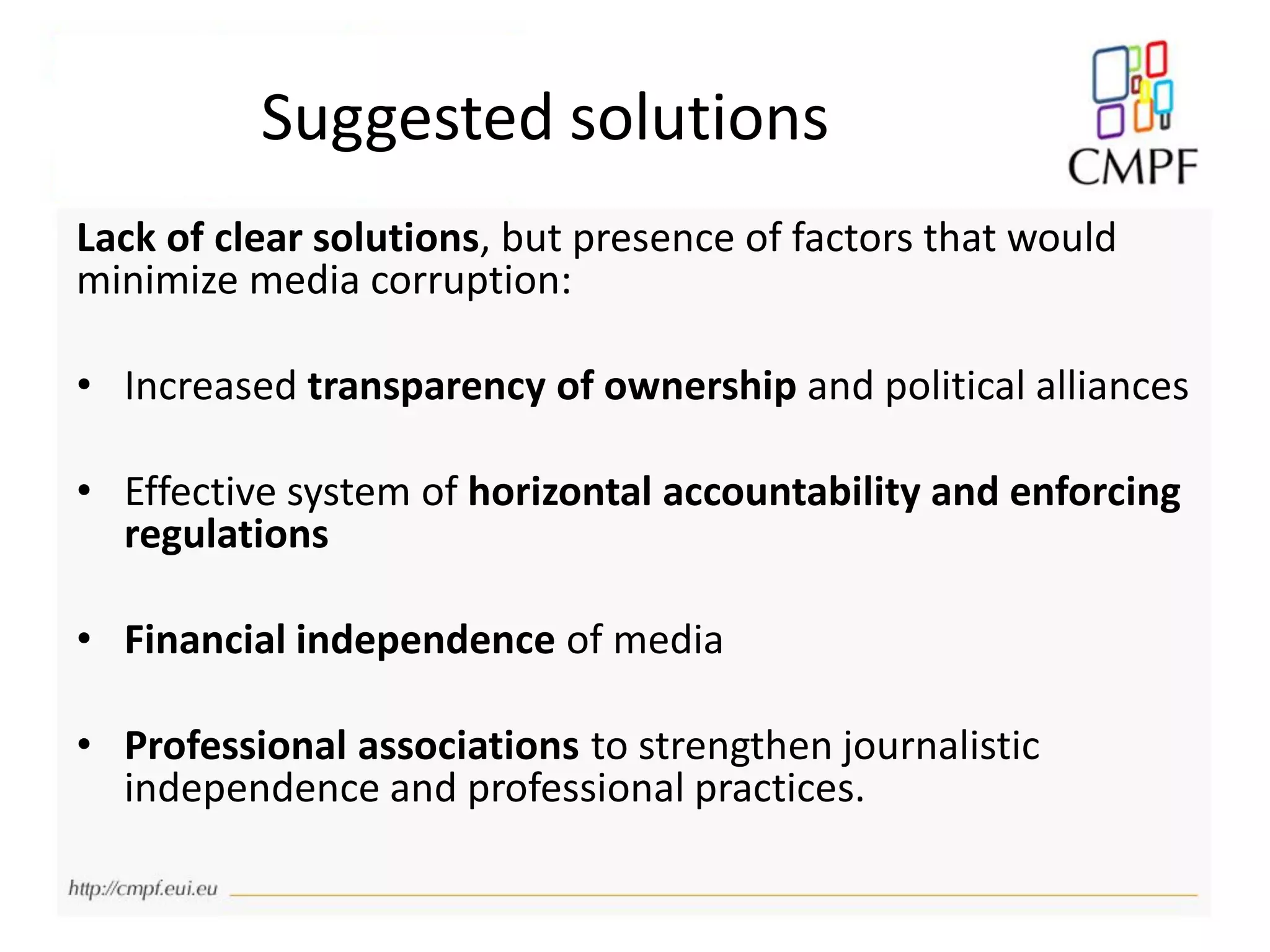Suggested solutions
Lack of clear solutions, but presence of factors that would
minimize media corruption:
• Increased transparency of ownership and political alliances
• Effective system of horizontal accountability and enforcing
regulations
• Financial independence of media
• Professional associations to strengthen journalistic
independence and professional practices.
 