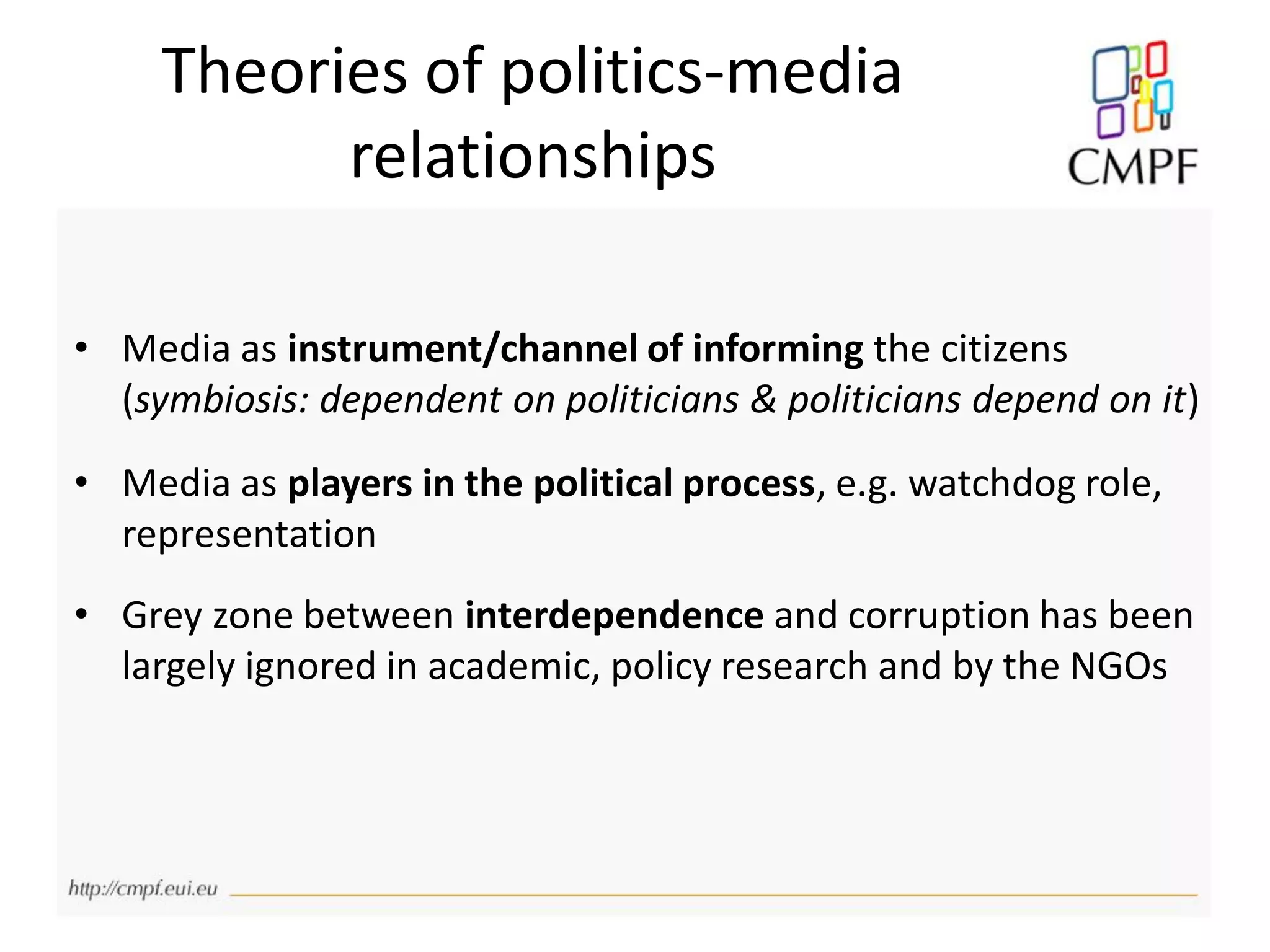 Theories of politics-media
relationships
• Media as instrument/channel of informing the citizens
(symbiosis: dependent on politicians & politicians depend on it)
• Media as players in the political process, e.g. watchdog role,
representation
• Grey zone between interdependence and corruption has been
largely ignored in academic, policy research and by the NGOs
 