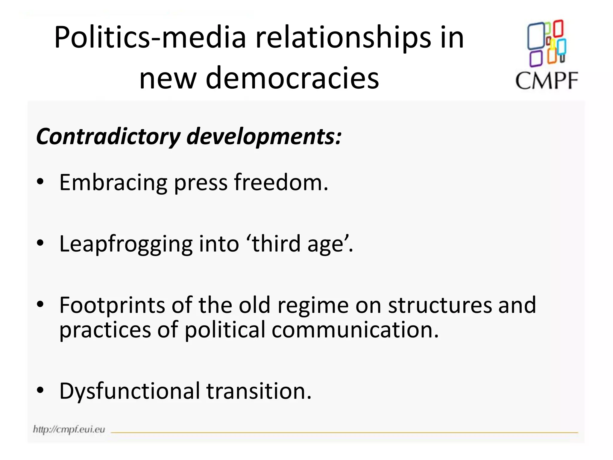 Politics-media relationships in
new democracies
Contradictory developments:
• Embracing press freedom.
• Leapfrogging into ‘third age’.
• Footprints of the old regime on structures and
practices of political communication.
• Dysfunctional transition.
 