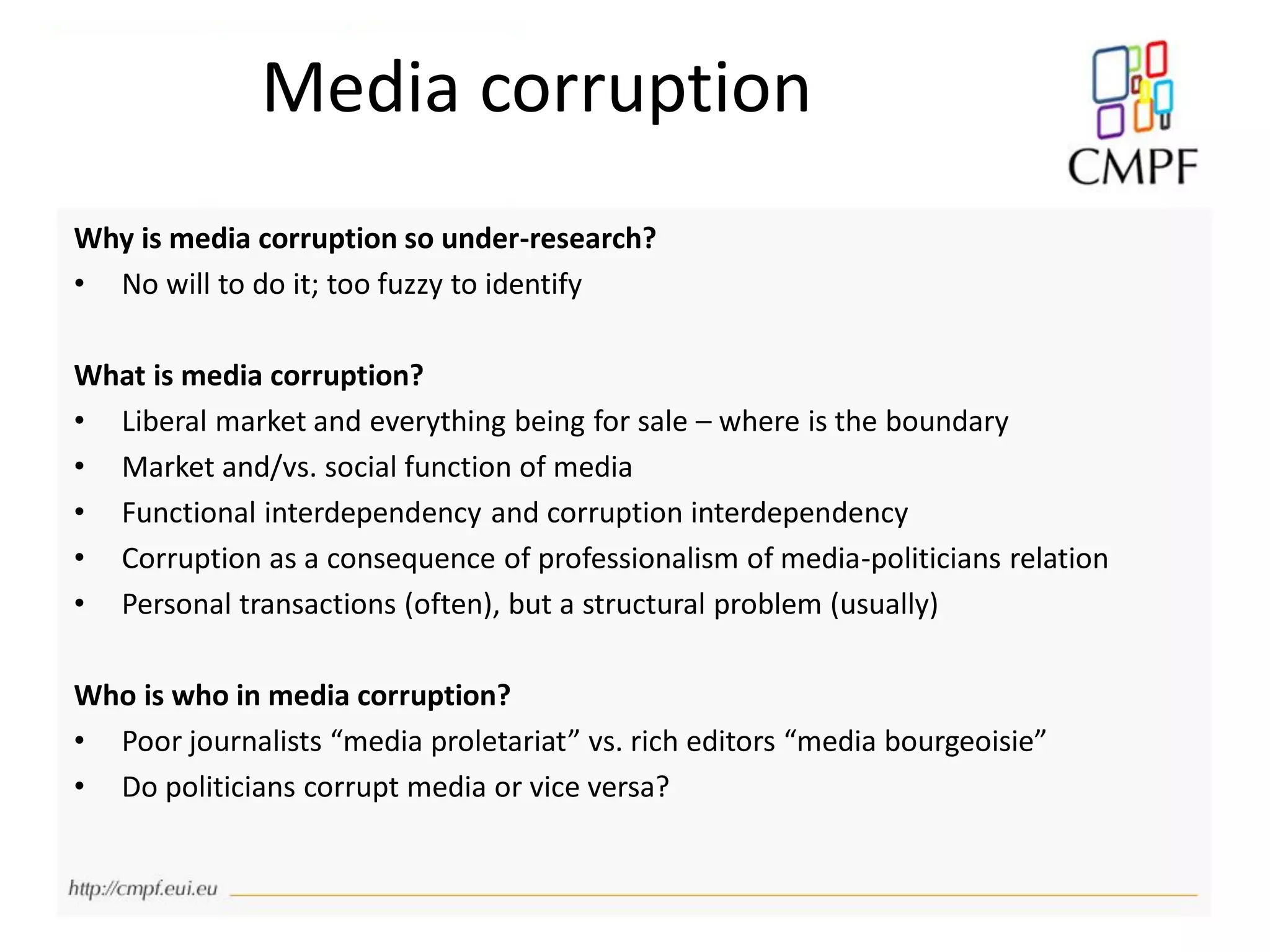 Why is media corruption so under-research?
• No will to do it; too fuzzy to identify
What is media corruption?
• Liberal market and everything being for sale – where is the boundary
• Market and/vs. social function of media
• Functional interdependency and corruption interdependency
• Corruption as a consequence of professionalism of media-politicians relation
• Personal transactions (often), but a structural problem (usually)
Who is who in media corruption?
• Poor journalists “media proletariat” vs. rich editors “media bourgeoisie”
• Do politicians corrupt media or vice versa?
Media corruption
 