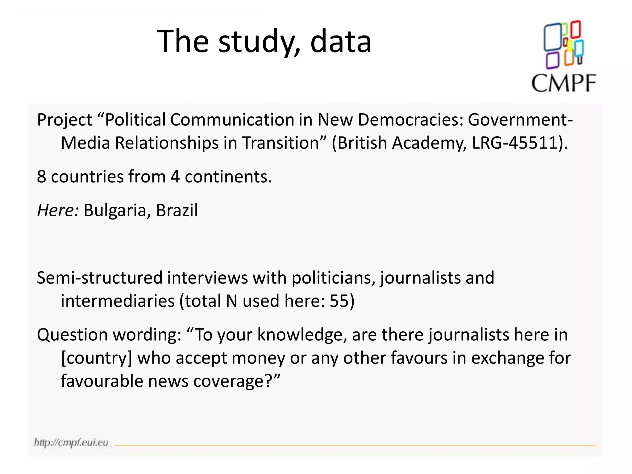 The study, data
Project “Political Communication in New Democracies: Government-
Media Relationships in Transition” (British Academy, LRG-45511).
8 countries from 4 continents.
Here: Bulgaria, Brazil
Semi-structured interviews with politicians, journalists and
intermediaries (total N used here: 55)
Question wording: “To your knowledge, are there journalists here in
[country] who accept money or any other favours in exchange for
favourable news coverage?”
 