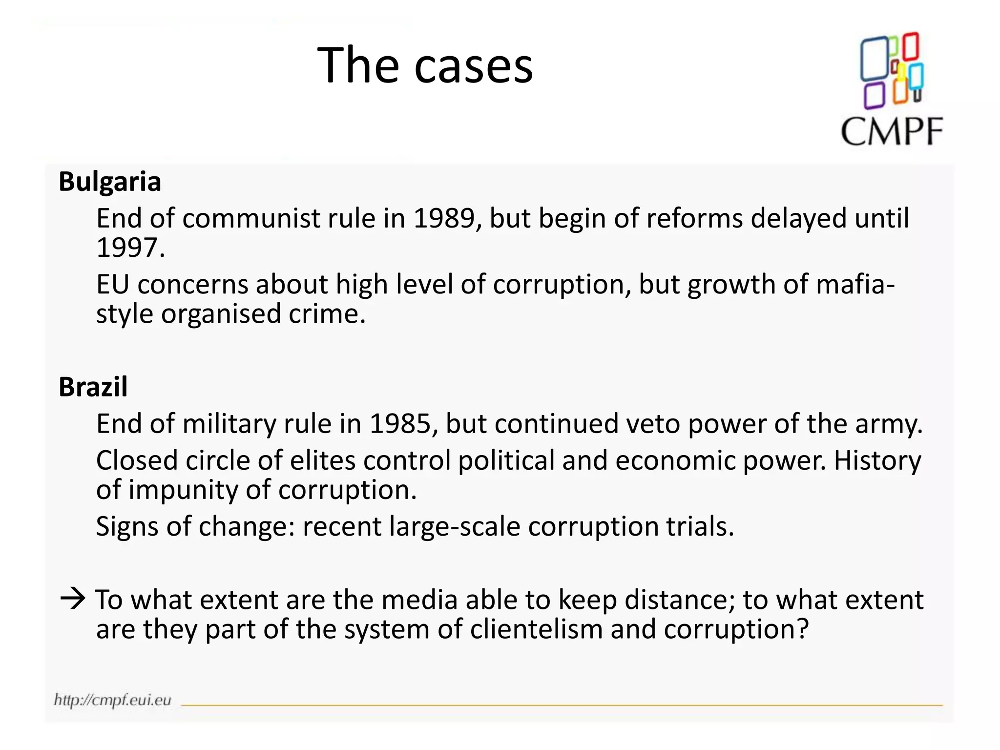 The cases
Bulgaria
End of communist rule in 1989, but begin of reforms delayed until
1997.
EU concerns about high level of corruption, but growth of mafia-
style organised crime.
Brazil
End of military rule in 1985, but continued veto power of the army.
Closed circle of elites control political and economic power. History
of impunity of corruption.
Signs of change: recent large-scale corruption trials.
 To what extent are the media able to keep distance; to what extent
are they part of the system of clientelism and corruption?
 