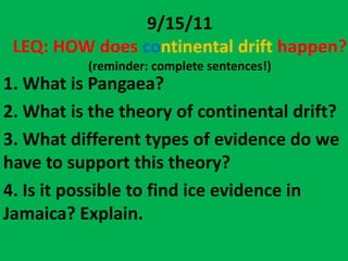 9/15/11
 LEQ: HOW does continental drift happen?
          (reminder: complete sentences!)
1. What is Pangaea?
2. What is the theory of continental drift?
3. What different types of evidence do we
have to support this theory?
4. Is it possible to find ice evidence in
Jamaica? Explain.
 
