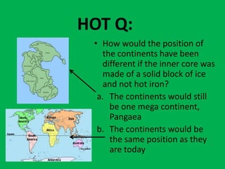 HOT Q:
 • How would the position of
    the continents have been
    different if the inner core was
    made of a solid block of ice
    and not hot iron?
  a. The continents would still
      be one mega continent,
      Pangaea
  b. The continents would be
      the same position as they
      are today
 