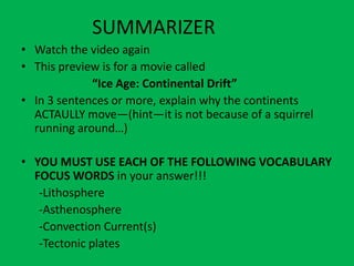 SUMMARIZER
• Watch the video again
• This preview is for a movie called
             “Ice Age: Continental Drift”
• In 3 sentences or more, explain why the continents
  ACTAULLY move—(hint—it is not because of a squirrel
  running around…)

• YOU MUST USE EACH OF THE FOLLOWING VOCABULARY
  FOCUS WORDS in your answer!!!
   -Lithosphere
   -Asthenosphere
   -Convection Current(s)
   -Tectonic plates
 