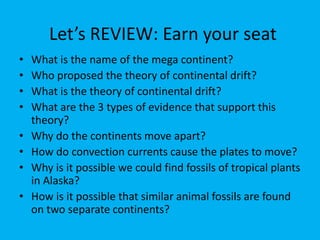 Let’s REVIEW: Earn your seat
•   What is the name of the mega continent?
•   Who proposed the theory of continental drift?
•   What is the theory of continental drift?
•   What are the 3 types of evidence that support this
    theory?
•   Why do the continents move apart?
•   How do convection currents cause the plates to move?
•   Why is it possible we could find fossils of tropical plants
    in Alaska?
•   How is it possible that similar animal fossils are found
    on two separate continents?
 