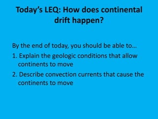 Today’s LEQ: How does continental
           drift happen?

By the end of today, you should be able to…
1. Explain the geologic conditions that allow
  continents to move
2. Describe convection currents that cause the
  continents to move
 