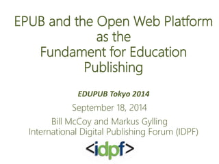 EPUB and the Open Web Platform 
as the 
Fundament for Education 
Publishing 
EDUPUB Tokyo 2014 
September 18, 2014 
Bill McCoy and Markus Gylling 
International Digital Publishing Forum (IDPF) 
 