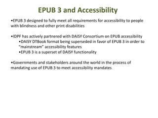 EPUB 3 and Accessibility 
•EPUB 3 designed to fully meet all requirements for accessibility to people 
with blindness and other print disabilities 
•IDPF has actively partnered with DAISY Consortium on EPUB accessibility 
•DAISY DTBook format being superseded in favor of EPUB 3 in order to 
“mainstream” accessibility features 
•EPUB 3 is a superset of DAISY functionality 
•Governments and stakeholders around the world in the process of 
mandating use of EPUB 3 to meet accessibility mandates 
 