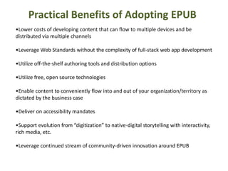 Practical Benefits of Adopting EPUB 
•Lower costs of developing content that can flow to multiple devices and be 
distributed via multiple channels 
•Leverage Web Standards without the complexity of full-stack web app development 
•Utilize off-the-shelf authoring tools and distribution options 
•Utilize free, open source technologies 
•Enable content to conveniently flow into and out of your organization/territory as 
dictated by the business case 
•Deliver on accessibility mandates 
•Support evolution from “digitization” to native-digital storytelling with interactivity, 
rich media, etc. 
•Leverage continued stream of community-driven innovation around EPUB 
 