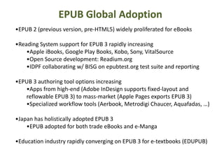 EPUB Global Adoption 
•EPUB 2 (previous version, pre-HTML5) widely proliferated for eBooks 
•Reading System support for EPUB 3 rapidly increasing 
•Apple iBooks, Google Play Books, Kobo, Sony, VitalSource 
•Open Source development: Readium.org 
•IDPF collaborating w/ BISG on epubtest.org test suite and reporting 
•EPUB 3 authoring tool options increasing 
•Apps from high-end (Adobe InDesign supports fixed-layout and 
reflowable EPUB 3) to mass-market (Apple Pages exports EPUB 3) 
•Specialized workflow tools (Aerbook, Metrodigi Chaucer, Aquafadas, …) 
•Japan has holistically adopted EPUB 3 
•EPUB adopted for both trade eBooks and e-Manga 
•Education industry rapidly converging on EPUB 3 for e-textbooks (EDUPUB) 
 