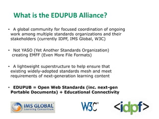What is the EDUPUB Alliance? 
• A global community for focused coordination of ongoing 
work among multiple standards organizations and their 
stakeholders (currently IDPF, IMS Global, W3C) 
• Not YASO (Yet Another Standards Organization) 
creating EMFF (Even More File Formats) 
• A lightweight superstructure to help ensure that 
existing widely-adopted standards mesh and meet 
requirements of next-generation learning content 
• EDUPUB = Open Web Standards (inc. next-gen 
Portable Documents) + Educational Connectivity 
 