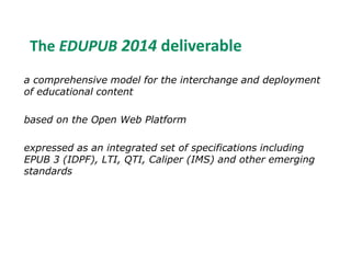 The EDUPUB 2014 deliverable 
a comprehensive model for the interchange and deployment 
of educational content 
based on the Open Web Platform 
expressed as an integrated set of specifications including 
EPUB 3 (IDPF), LTI, QTI, Caliper (IMS) and other emerging 
standards 
 