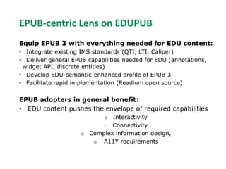 EPUB-centric Lens on EDUPUB 
Equip EPUB 3 with everything needed for EDU content: 
• Integrate existing IMS standards (QTI, LTI, Caliper) 
• Deliver general EPUB capabilities needed for EDU (annotations, 
widget API, discrete entities) 
• Develop EDU-semantic-enhanced profile of EPUB 3 
• Facilitate rapid implementation (Readium open source) 
EPUB adopters in general benefit: 
• EDU content pushes the envelope of required capabilities 
o Interactivity 
o Connectivity 
o Complex information design, 
o A11Y requirements 
 