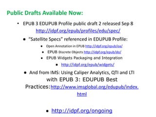 Public Drafts Available Now: 
• EPUB 3 EDUPUB Profile public draft 2 released Sep 8 
http://idpf.org/epub/profiles/edu/spec/ 
● “Satellite Specs” referenced in EDUPUB Profile: 
● Open Annotation in EPUB http://idpf.org/epub/oa/ 
● EPUB Discrete Objects http://idpf.org/epub/do/ 
● EPUB Widgets Packaging and Integration 
● http://idpf.org/epub/widgets/ 
● And from IMS: Using Caliper Analytics, QTI and LTI 
with EPUB 3: EDUPUB Best 
Practices:http://www.imsglobal.org/edupub/index. 
html 
● http://idpf.org/ongoing 
 