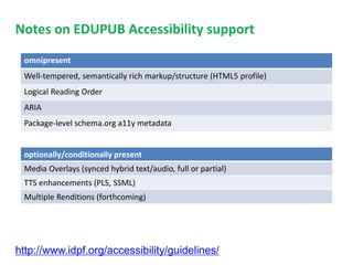 Notes on EDUPUB Accessibility support 
omnipresent 
Well-tempered, semantically rich markup/structure (HTML5 profile) 
Logical Reading Order 
ARIA 
Package-level schema.org a11y metadata 
optionally/conditionally present 
Media Overlays (synced hybrid text/audio, full or partial) 
TTS enhancements (PLS, SSML) 
Multiple Renditions (forthcoming) 
http://www.idpf.org/accessibility/guidelines/ 
 