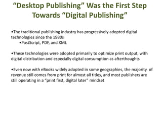 “Desktop Publishing” Was the First Step 
Towards “Digital Publishing” 
•The traditional publishing industry has progressively adopted digital 
technologies since the 1980s 
•PostScript, PDF, and XML 
•These technologies were adopted primarily to optimize print output, with 
digital distribution and especially digital consumption as afterthoughts 
•Even now with eBooks widely adopted in some geographies, the majority of 
revenue still comes from print for almost all titles, and most publishers are 
still operating in a “print first, digital later” mindset 
 