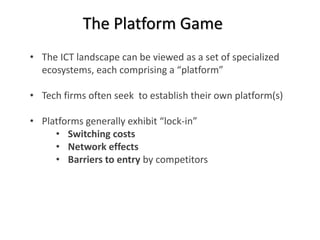 The Platform Game 
• The ICT landscape can be viewed as a set of specialized 
ecosystems, each comprising a “platform” 
• Tech firms often seek to establish their own platform(s) 
• Platforms generally exhibit “lock-in” 
• Switching costs 
• Network effects 
• Barriers to entry by competitors 
 