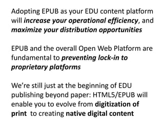 Adopting EPUB as your EDU content platform 
will increase your operational efficiency, and 
maximize your distribution opportunities 
EPUB and the overall Open Web Platform are 
fundamental to preventing lock-in to 
proprietary platforms 
We’re still just at the beginning of EDU 
publishing beyond paper: HTML5/EPUB will 
enable you to evolve from digitization of 
print to creating native digital content 
 