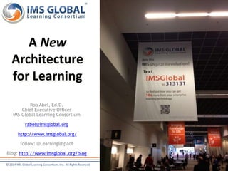 A New 
Architecture 
for Learning 
Rob Abel, Ed.D. 
Chief Executive Officer 
IMS Global Learning Consortium 
rabel@imsglobal.org 
http://www.imsglobal.org/ 
follow: @LearningImpact 
Blog: http://www.imsglobal.org/blog 
© 2014 IMS Global Learning Consortium, Inc. All Rights Reserved 
 