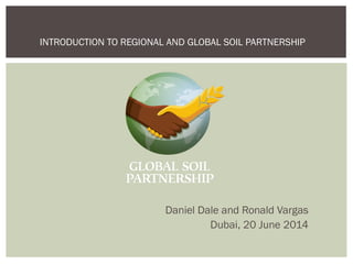 Daniel Dale and Ronald Vargas
Dubai, 20 June 2014
INTRODUCTION TO REGIONAL AND GLOBAL SOIL PARTNERSHIP
 