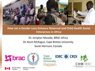 How can a Gender Lens Enhance Maternal and Child Health Social
Enterprises in Africa
Dr. Jenipher Musoke, BRAC Africa
Dr. Kevin McKague, Cape Breton University
Sarah Harrison, Canada
 