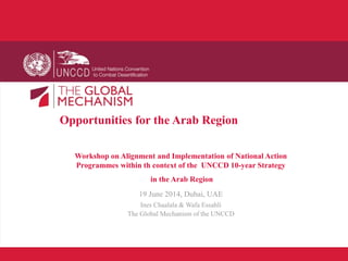 Opportunities for the Arab Region
Workshop on Alignment and Implementation of National Action
Programmes within th context of the UNCCD 10-year Strategy
in the Arab Region
19 June 2014, Dubai, UAE
Ines Chaalala & Wafa Essahli
The Global Mechanism of the UNCCD
 