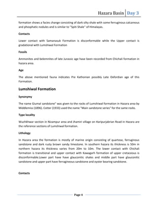Hazara Basin Day 3
Page 4
formation shows a facies change consisting of dark silty shale with some ferruginous calcareous
and phosphatic nodules and is similar to ''Spiti Shale'' of Himalayas.
Contacts
Lower contact with Samanasuk Formation is disconformable while the Upper contact is
gradational with Lumshiwal Formation
Fossils
Ammonites and belemnites of late Jurassic age have been recorded from Chichali formation in
hazara area.
Age
The above mentioned fauna indicates Pre Kathonian possibly Late Oxfordian age of this
Formation.
Lumshiwal Formation
Synonymy
The name Giumal sandstone" was given to the rocks of Lumshiwal formation in Hazara area by
Middlemiss (1896). Cotter (1933) used the name "Main sandstone series" for the same rocks.
Type locality
Wuchkhwar section in Nizampur area and Jhamiri village on Haripurjabrian Road in Hazara are
the reference sections of Lumshiwal formation.
Lithology
In Hazara area the formation is mostly of marine origin consisting of quartose, ferruginous
sandstone and dark rusty brown sandy limestone. In southern hazara its thickness is 50m in
northern hazara its thickness varies from 20m to 10m. The lower contact with Chichali
formation is transitional and upper contact with Kawagarh formation of upper cretaceous is
disconformable.Lower part have have glauconitic shales and middle part have glauconitic
sandstone and upper part have ferragineous sandstone and oyster bearing sandstone.
Contacts
 