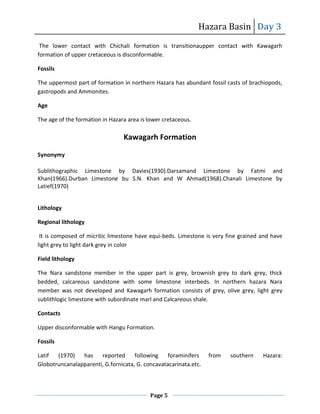 Hazara Basin Day 3
Page 5
The lower contact with Chichali formation is transitionaupper contact with Kawagarh
formation of upper cretaceous is disconformable.
Fossils
The uppermost part of formation in northern Hazara has abundant fossil casts of brachiopods,
gastropods and Ammonites.
Age
The age of the formation in Hazara area is lower cretaceous.
Kawagarh Formation
Synonymy
Sublithographic Limestone by Davies(1930).Darsamand Limestone by Fatmi and
Khan(1966).Durban Limestone bu S.N. Khan and W Ahmad(1968).Chanali Limestone by
Latief(1970)
Lithology
Regional lithology
It is composed of micritic limestone have equi-beds. Limestone is very fine grained and have
light grey to light dark grey in color
Field lithology
The Nara sandstone member in the upper part is grey, brownish grey to dark grey, thick
bedded, calcareous sandstone with some limestone interbeds. In northern hazara Nara
member was not developed and Kawagarh formation consists of grey, olive grey, light grey
sublithlogic limestone with subordinate marl and Calcareous shale.
Contacts
Upper disconformable with Hangu Formation.
Fossils
Latif (1970) has reported following foraminifers from southern Hazara:
Globotruncanalapparenti, G.fornicata, G. concavatacarinata.etc.
 