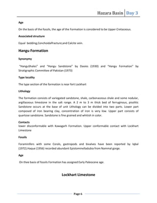 Hazara Basin Day 3
Page 6
Age
On the basis of the fossils, the age of the Formation is considered to be Upper Cretaceous.
Associated structure
Equal bedding,Conchoidalfracture;and Calcite vein.
Hangu Formation
Synonymy
“HanguShales” and “Hangu Sandstone” by Davies (1930) and “Hangu Formation” by
Stratigraphic Committee of Pakistan (1973)
Type locality
The type section of the formation is near fort Lockhart
Lithology
The formation consists of variegated sandstone, shale, carbonaceous shale and some nodular,
argillaceous limestone in the salt range. A 2 m to 3 m thick bed of ferruginous, pisolitic
Sandstone occurs at the base of unit Lithology can be divided into two parts. Lower part
composed of iron bearing clay, concentration of iron is very low. Upper part consists of
quartose sandstone. Sandstone is fine grained and whitish in color.
Contacts
lower disconformable with Kawagarh Formation. Upper conformable contact with Lockhart
Limestone
Fossils
Foraminifers with some Corals, gastropods and bivalves have been reported by lqbal
(1972).Haque (1956) recorded abundant Epistominelladubia from Nammal gorge.
Age
On thee basis of fossils Formation has assigned Early Paleocene age.
Lockhart Limestone
 