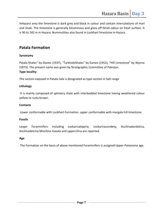 Hazara Basin Day 3
Page 7
InHazara area the limestone is dark grey and black in colour and contain intercalations of marl
and shale. The limestone is generally bituminous and gives off fetish odour on fresh surface. It
is 90 to 242 m in Hazara. Nummulities also found in Lockhart limestone in Hazara.
Patala Formation
Synonymy
Patala Shales” by Davies (1937), “TarkhobiShales” by Eames (1952), “Hill Limestone” by Wynne
(1873). The present name was given by Stratigraphic Committee of Pakistan.
Type locality:
The section exposed in Patala nala is designated as type section in Salt range
Lithology
It is mainly composed of splintery shale with interbedded limestone having weathered colour
yellow to rusty brown.
Contacts
Lower conformable with Lockhart Formation. upper conformable with margala hill limestone.
Fossils
Larger Foraminifers including Lockarciatipprie, Lockarciacondety, Ascilinadandotica,
Ascilinadelcina.Miscilina masala and uppercilina are reported.
Age
The Formation on the basis of above mentioned Foraminifers is assigned Upper Paleocene age.
 