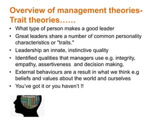 Overview of management theories-
Trait theories……
• What type of person makes a good leader
• Great leaders share a number of common personality
characteristics or "traits."
• Leadership an innate, instinctive quality
• Identified qualities that managers use e.g. integrity,
empathy, assertiveness and decision making.
• External behaviours are a result in what we think e.g
beliefs and values about the world and ourselves
• You’ve got it or you haven’t !!
 