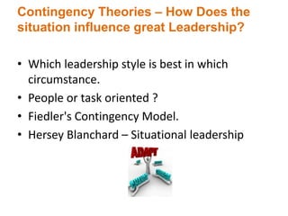 Contingency Theories – How Does the
situation influence great Leadership?
• Which leadership style is best in which
circumstance.
• People or task oriented ?
• Fiedler's Contingency Model.
• Hersey Blanchard – Situational leadership
 