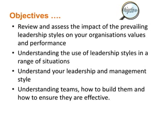 Objectives ….
• Review and assess the impact of the prevailing
leadership styles on your organisations values
and performance
• Understanding the use of leadership styles in a
range of situations
• Understand your leadership and management
style
• Understanding teams, how to build them and
how to ensure they are effective.
 