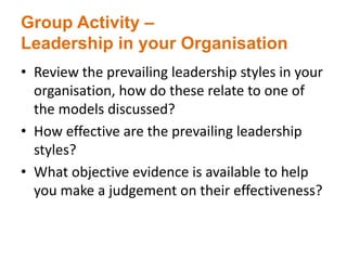 Group Activity –
Leadership in your Organisation
• Review the prevailing leadership styles in your
organisation, how do these relate to one of
the models discussed?
• How effective are the prevailing leadership
styles?
• What objective evidence is available to help
you make a judgement on their effectiveness?
 
