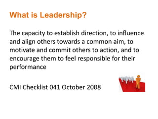 What is Leadership?
The capacity to establish direction, to influence
and align others towards a common aim, to
motivate and commit others to action, and to
encourage them to feel responsible for their
performance
CMI Checklist 041 October 2008
 